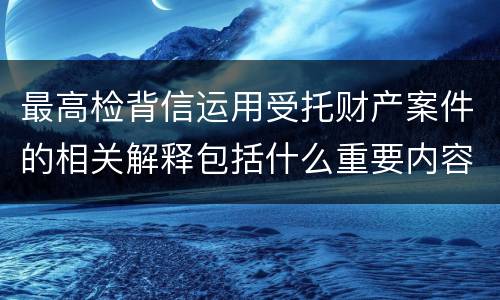 最高检背信运用受托财产案件的相关解释包括什么重要内容