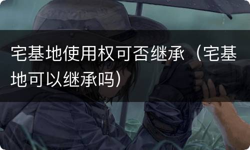 宅基地使用权可否继承（宅基地可以继承吗）