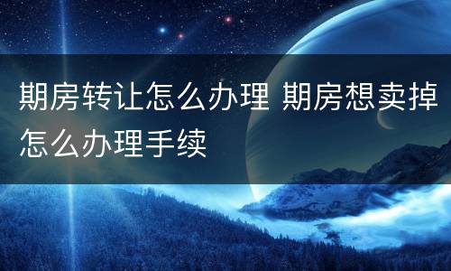 期房转让怎么办理 期房想卖掉怎么办理手续