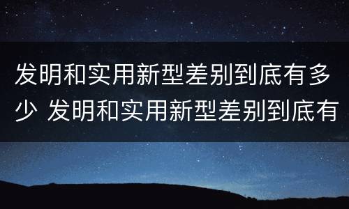 发明和实用新型差别到底有多少 发明和实用新型差别到底有多少年