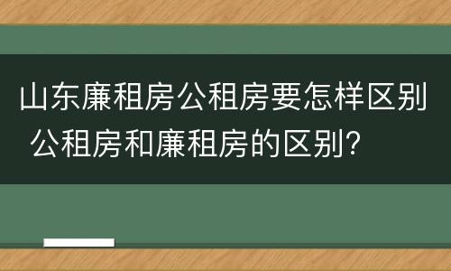 山东廉租房公租房要怎样区别 公租房和廉租房的区别?