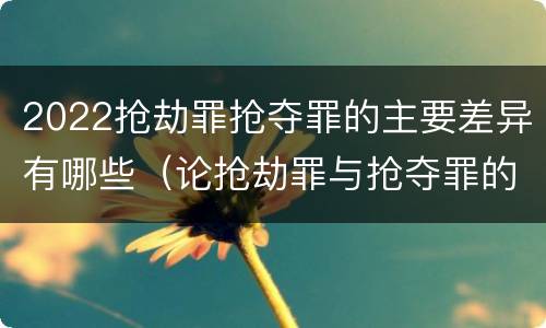 2022抢劫罪抢夺罪的主要差异有哪些（论抢劫罪与抢夺罪的界限）