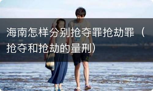 海南怎样分别抢夺罪抢劫罪（抢夺和抢劫的量刑）