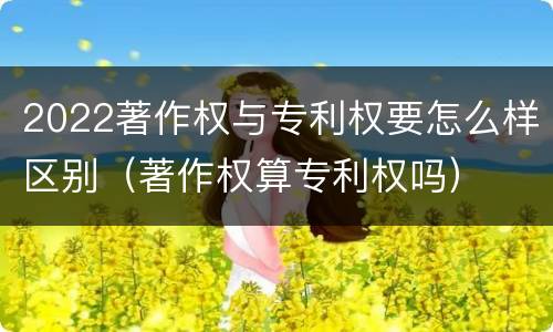 2022著作权与专利权要怎么样区别（著作权算专利权吗）