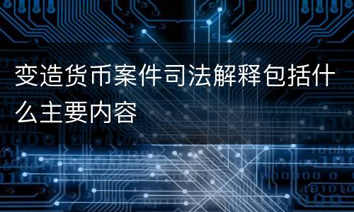 变造货币案件司法解释包括什么主要内容