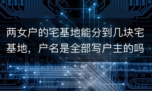 两女户的宅基地能分到几块宅基地，户名是全部写户主的吗
