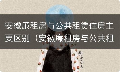 安徽廉租房与公共租赁住房主要区别（安徽廉租房与公共租赁住房主要区别是什么）
