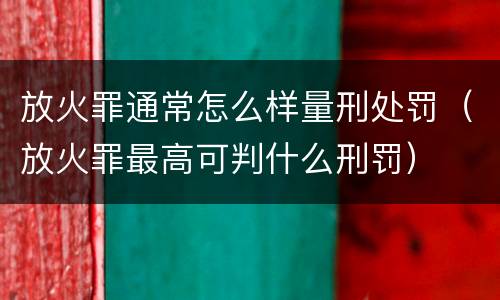 放火罪通常怎么样量刑处罚（放火罪最高可判什么刑罚）