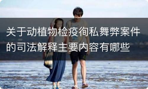 关于动植物检疫徇私舞弊案件的司法解释主要内容有哪些