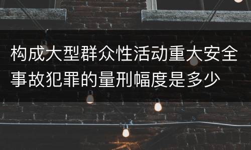 构成大型群众性活动重大安全事故犯罪的量刑幅度是多少