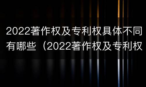 2022著作权及专利权具体不同有哪些（2022著作权及专利权具体不同有哪些特点）