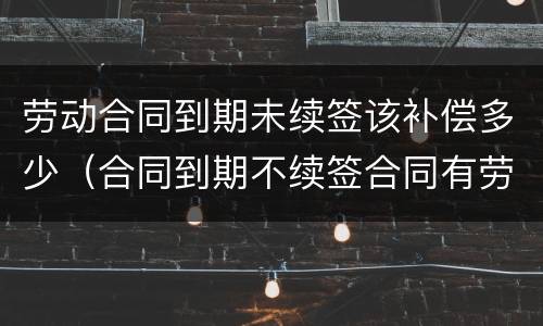 劳动合同到期未续签该补偿多少（合同到期不续签合同有劳动补偿没）