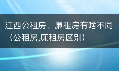 江西公租房、廉租房有啥不同（公租房,廉租房区别）