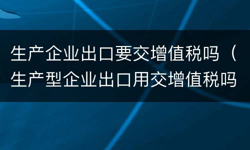 生产企业出口要交增值税吗（生产型企业出口用交增值税吗）