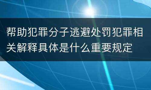 帮助犯罪分子逃避处罚犯罪相关解释具体是什么重要规定