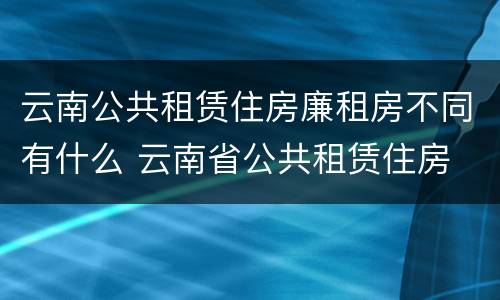 云南公共租赁住房廉租房不同有什么 云南省公共租赁住房