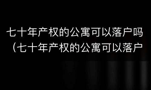 七十年产权的公寓可以落户吗（七十年产权的公寓可以落户吗南京）