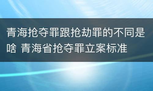青海抢夺罪跟抢劫罪的不同是啥 青海省抢夺罪立案标准