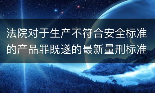 法院对于生产不符合安全标准的产品罪既遂的最新量刑标准