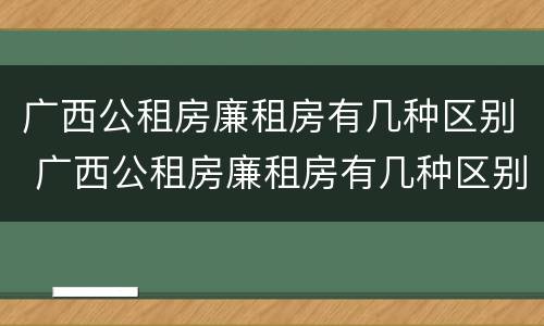 广西公租房廉租房有几种区别 广西公租房廉租房有几种区别吗