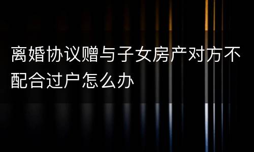 离婚协议赠与子女房产对方不配合过户怎么办