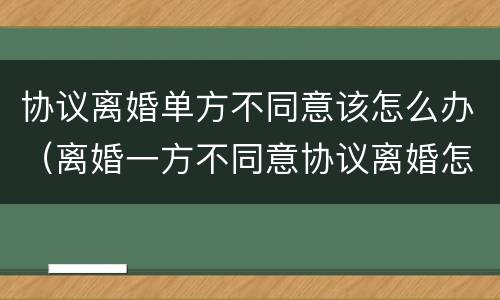 协议离婚单方不同意该怎么办（离婚一方不同意协议离婚怎么办）