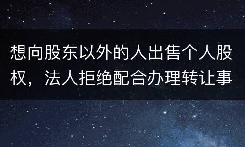想向股东以外的人出售个人股权，法人拒绝配合办理转让事宜怎么办