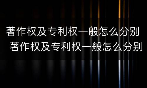 著作权及专利权一般怎么分别 著作权及专利权一般怎么分别使用