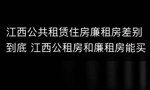 江西公共租赁住房廉租房差别到底 江西公租房和廉租房能买吗