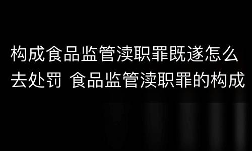 构成食品监管渎职罪既遂怎么去处罚 食品监管渎职罪的构成要件