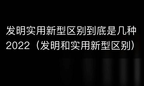 发明实用新型区别到底是几种2022（发明和实用新型区别）