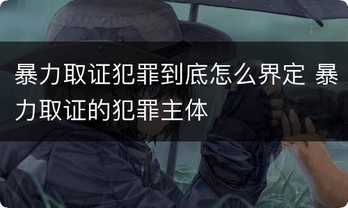 暴力取证犯罪到底怎么界定 暴力取证的犯罪主体