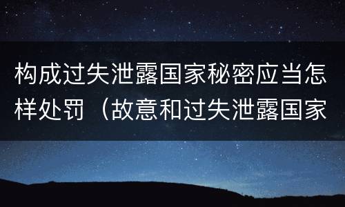 构成过失泄露国家秘密应当怎样处罚（故意和过失泄露国家秘密行为）