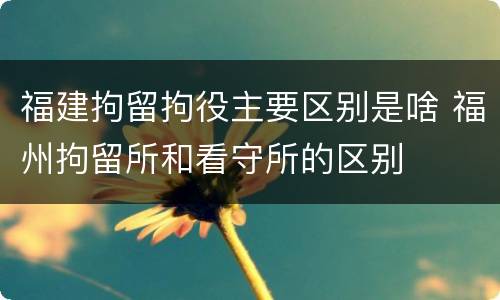 福建拘留拘役主要区别是啥 福州拘留所和看守所的区别