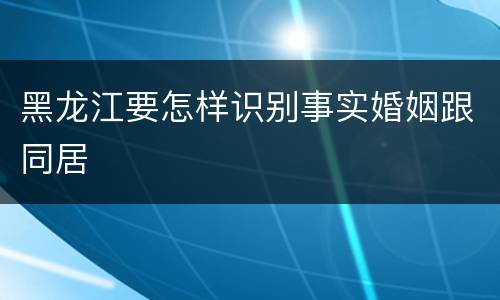 黑龙江要怎样识别事实婚姻跟同居