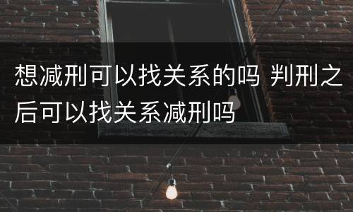 想减刑可以找关系的吗 判刑之后可以找关系减刑吗