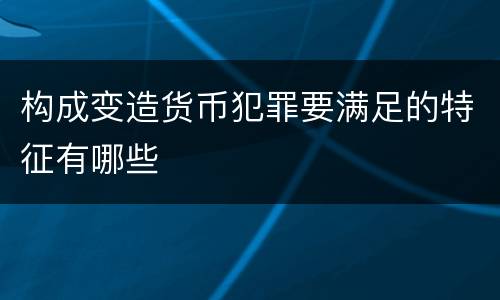 构成变造货币犯罪要满足的特征有哪些
