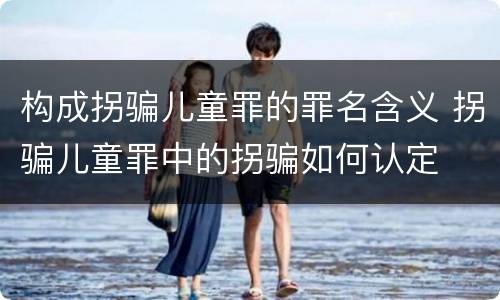 构成拐骗儿童罪的罪名含义 拐骗儿童罪中的拐骗如何认定