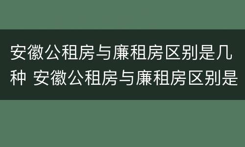 安徽公租房与廉租房区别是几种 安徽公租房与廉租房区别是几种房子