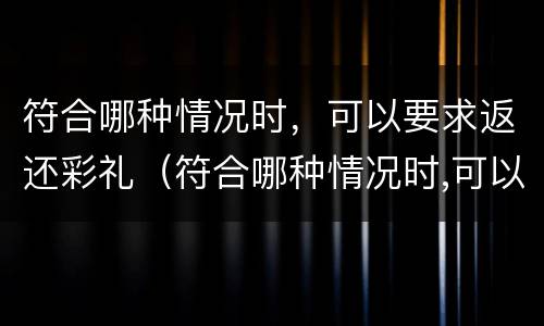符合哪种情况时，可以要求返还彩礼（符合哪种情况时,可以要求返还彩礼钱）