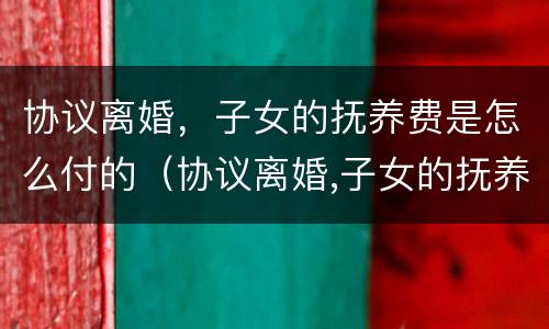 协议离婚，子女的抚养费是怎么付的（协议离婚,子女的抚养费是怎么付的呀）