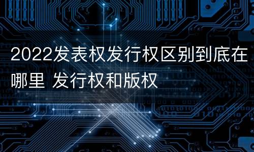 2022发表权发行权区别到底在哪里 发行权和版权