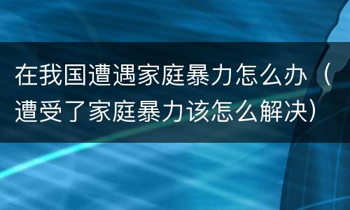 在我国遭遇家庭暴力怎么办（遭受了家庭暴力该怎么解决）