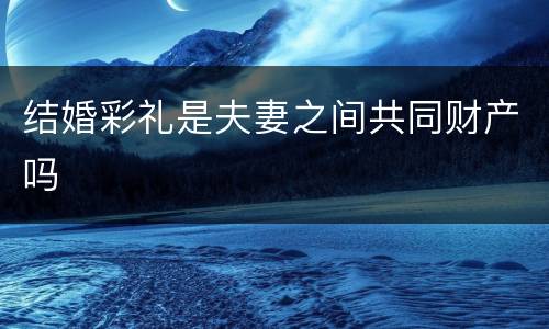 结婚彩礼是夫妻之间共同财产吗