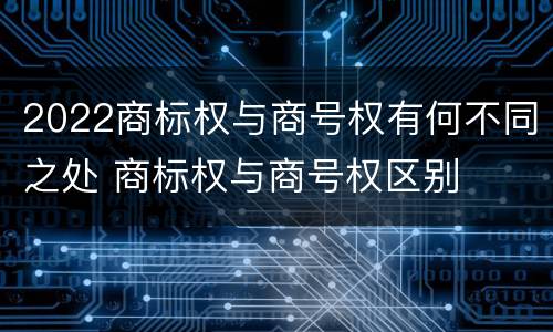2022商标权与商号权有何不同之处 商标权与商号权区别