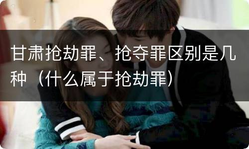 甘肃抢劫罪、抢夺罪区别是几种（什么属于抢劫罪）