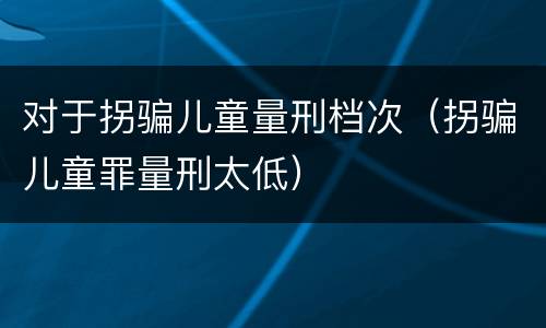 对于拐骗儿童量刑档次（拐骗儿童罪量刑太低）