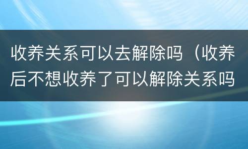 收养关系可以去解除吗（收养后不想收养了可以解除关系吗）