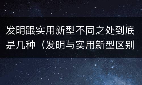 发明跟实用新型不同之处到底是几种（发明与实用新型区别）