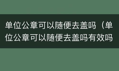 单位公章可以随便去盖吗（单位公章可以随便去盖吗有效吗）